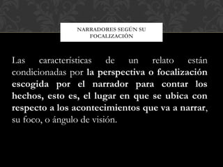 NARRADORES SEGÚN SU
FOCALIZACIÓN
Las características de un relato están
condicionadas por la perspectiva o focalización
escogida por el narrador para contar los
hechos, esto es, el lugar en que se ubica con
respecto a los acontecimientos que va a narrar,
su foco, o ángulo de visión.
 