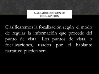 NARRADORES SEGÚN SU
FOCALIZACIÓN
Clasificaremos la focalización según el modo
de regular la información que procede del
punto de vista.. Los puntos de vista, o
focalizaciones, usados por el hablante
narrativo pueden ser:
 