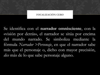 FOCALIZACIÓN CERO
Se identifica con el narrador omnisciente, con la
«visión por detrás», el narrador se sitúa por encima
del mundo narrado. Se simboliza mediante la
fórmula Narrador >Personaje, en que el narrador sabe
más que el personaje o, dicho con mayor precisión,
dice más de lo que sabe personaje alguno.
 