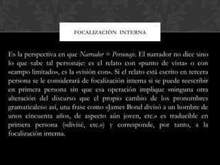 FOCALIZACIÓN INTERNA
Es la perspectiva en que Narrador = Personaje. El narrador no dice sino
lo que sabe tal personaje: es el relato con «punto de vista» o con
«campo limitado», es la «visión con». Si el relato está escrito en tercera
persona se le considerará de focalización interna si se puede reescribir
en primera persona sin que esa operación implique «ninguna otra
alteración del discurso que el propio cambio de los pronombres
gramaticales»: así, una frase como «James Bond divisó a un hombre de
unos cincuenta años, de aspecto aún joven, etc.» es traducible en
primera persona («divisé, etc.») y corresponde, por tanto, a la
focalización interna.
 