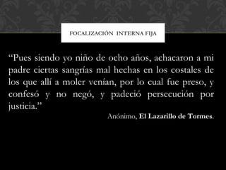 FOCALIZACIÓN INTERNA FIJA
“Pues siendo yo niño de ocho años, achacaron a mi
padre ciertas sangrías mal hechas en los costales de
los que allí a moler venían, por lo cual fue preso, y
confesó y no negó, y padeció persecución por
justicia.”
Anónimo, El Lazarillo de Tormes.
 