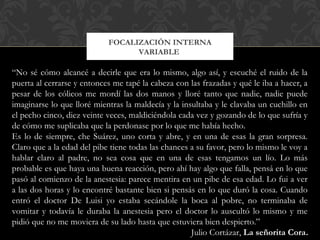 FOCALIZACIÓN INTERNA
VARIABLE
“No sé cómo alcancé a decirle que era lo mismo, algo así, y escuché el ruido de la
puerta al cerrarse y entonces me tapé la cabeza con las frazadas y qué le iba a hacer, a
pesar de los cólicos me mordí las dos manos y lloré tanto que nadie, nadie puede
imaginarse lo que lloré mientras la maldecía y la insultaba y le clavaba un cuchillo en
el pecho cinco, diez veinte veces, maldiciéndola cada vez y gozando de lo que sufría y
de cómo me suplicaba que la perdonase por lo que me había hecho.
Es lo de siempre, che Suárez, uno corta y abre, y en una de esas la gran sorpresa.
Claro que a la edad del pibe tiene todas las chances a su favor, pero lo mismo le voy a
hablar claro al padre, no sea cosa que en una de esas tengamos un lío. Lo más
probable es que haya una buena reacción, pero ahí hay algo que falla, pensá en lo que
pasó al comienzo de la anestesia: parece mentira en un pibe de esa edad. Lo fui a ver
a las dos horas y lo encontré bastante bien si pensás en lo que duró la cosa. Cuando
entró el doctor De Luisi yo estaba secándole la boca al pobre, no terminaba de
vomitar y todavía le duraba la anestesia pero el doctor lo auscultó lo mismo y me
pidió que no me moviera de su lado hasta que estuviera bien despierto.”
Julio Cortázar, La señorita Cora.
 