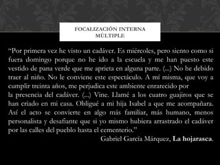 FOCALIZACIÓN INTERNA
MÚLTIPLE
“Por primera vez he visto un cadáver. Es miércoles, pero siento como si
fuera domingo porque no he ido a la escuela y me han puesto este
vestido de pana verde que me aprieta en alguna parte. (...) No he debido
traer al niño. No le conviene este espectáculo. A mí misma, que voy a
cumplir treinta años, me perjudica este ambiente enrarecido por
la presencia del cadáver. (...) Vine. Llamé a los cuatro guajiros que se
han criado en mi casa. Obligué a mi hija Isabel a que me acompañara.
Así el acto se convierte en algo más familiar, más humano, menos
personalista y desafiante que si yo mismo hubiera arrastrado el cadáver
por las calles del pueblo hasta el cementerio.”
Gabriel García Márquez, La hojarasca.
 