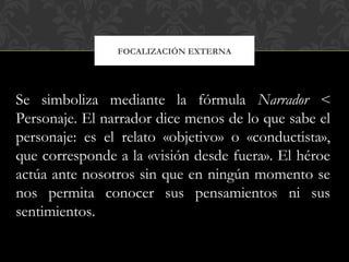 FOCALIZACIÓN EXTERNA
Se simboliza mediante la fórmula Narrador <
Personaje. El narrador dice menos de lo que sabe el
personaje: es el relato «objetivo» o «conductista»,
que corresponde a la «visión desde fuera». El héroe
actúa ante nosotros sin que en ningún momento se
nos permita conocer sus pensamientos ni sus
sentimientos.
 