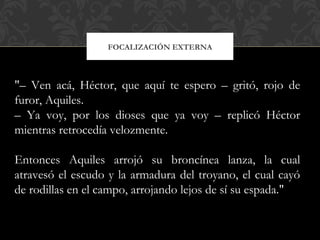 FOCALIZACIÓN EXTERNA
"– Ven acá, Héctor, que aquí te espero – gritó, rojo de
furor, Aquiles.
– Ya voy, por los dioses que ya voy – replicó Héctor
mientras retrocedía velozmente.
Entonces Aquiles arrojó su broncínea lanza, la cual
atravesó el escudo y la armadura del troyano, el cual cayó
de rodillas en el campo, arrojando lejos de sí su espada."
 