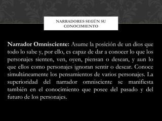 NARRADORES SEGÚN SU
CONOCIMIENTO
Narrador Omnisciente: Asume la posición de un dios que
todo lo sabe y, por ello, es capaz de dar a conocer lo que los
personajes sienten, ven, oyen, piensan o desean, y aun lo
que ellos como personajes ignoran sentir o desear. Conoce
simultáneamente los pensamientos de varios personajes. La
superioridad del narrador omnisciente se manifiesta
también en el conocimiento que posee del pasado y del
futuro de los personajes.
 