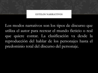 ESTILOS NARRATIVOS
Los modos narrativos son los tipos de discurso que
utiliza el autor para recrear el mundo ficticio o real
que quiere contar. La clasificación va desde la
reproducción del hablar de los personajes hasta el
predominio total del discurso del personaje.
 