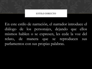 ESTILO DIRECTO
En este estilo de narración, el narrador introduce el
diálogo de los personajes, dejando que ellos
mismos hablen o se expresen, les cede la voz del
relato, de manera que se reproducen sus
parlamentos con sus propias palabras.
 