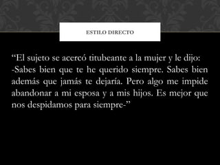 ESTILO DIRECTO
“El sujeto se acercó titubeante a la mujer y le dijo:
-Sabes bien que te he querido siempre. Sabes bien
además que jamás te dejaría. Pero algo me impide
abandonar a mi esposa y a mis hijos. Es mejor que
nos despidamos para siempre-”
 