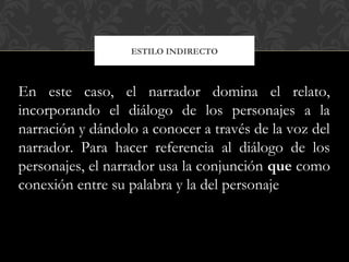 ESTILO INDIRECTO
En este caso, el narrador domina el relato,
incorporando el diálogo de los personajes a la
narración y dándolo a conocer a través de la voz del
narrador. Para hacer referencia al diálogo de los
personajes, el narrador usa la conjunción que como
conexión entre su palabra y la del personaje
 