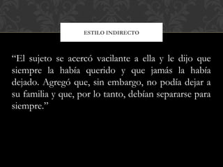 ESTILO INDIRECTO
“El sujeto se acercó vacilante a ella y le dijo que
siempre la había querido y que jamás la había
dejado. Agregó que, sin embargo, no podía dejar a
su familia y que, por lo tanto, debían separarse para
siempre.”
 