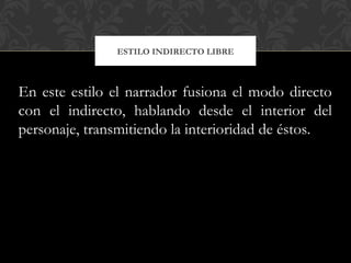 ESTILO INDIRECTO LIBRE
En este estilo el narrador fusiona el modo directo
con el indirecto, hablando desde el interior del
personaje, transmitiendo la interioridad de éstos.
 