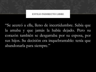 ESTILO INDIRECTO LIBRE
“Se acercó a ella, lleno de incertidumbre. Sabía que
la amaba y que jamás la había dejado. Pero su
corazón también se desgarraba por su esposa, por
sus hijos. Su decisión era inquebrantable: tenía que
abandonarla para siempre.”
 