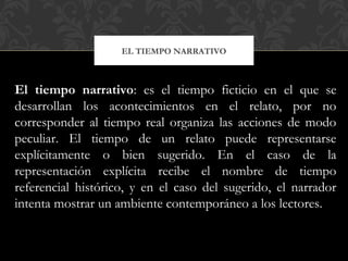 EL TIEMPO NARRATIVO
El tiempo narrativo: es el tiempo ficticio en el que se
desarrollan los acontecimientos en el relato, por no
corresponder al tiempo real organiza las acciones de modo
peculiar. El tiempo de un relato puede representarse
explícitamente o bien sugerido. En el caso de la
representación explícita recibe el nombre de tiempo
referencial histórico, y en el caso del sugerido, el narrador
intenta mostrar un ambiente contemporáneo a los lectores.
 