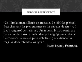 NARRADOR OMNISCIENTE
“Se miró las manos llenas de arañazos. Se miró las piernas
flacuchentas y los pies enormes en los zapatos de tenis, (...)
y se avergonzó de sí misma. Un impulso la hizo correr a la
casa, con el corazón aturdiéndola por el golpeteo sordo de
la emoción. Llegó a su pieza anhelante (...), ardiendo las
mejillas, deslumbrados los ojos.”
Marta Brunet, Francina.
 