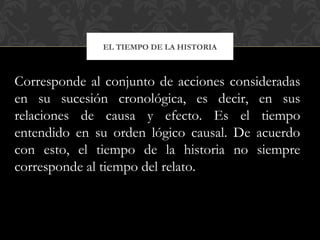 EL TIEMPO DE LA HISTORIA
Corresponde al conjunto de acciones consideradas
en su sucesión cronológica, es decir, en sus
relaciones de causa y efecto. Es el tiempo
entendido en su orden lógico causal. De acuerdo
con esto, el tiempo de la historia no siempre
corresponde al tiempo del relato.
 