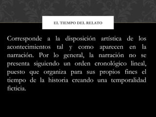 EL TIEMPO DEL RELATO
Corresponde a la disposición artística de los
acontecimientos tal y como aparecen en la
narración. Por lo general, la narración no se
presenta siguiendo un orden cronológico lineal,
puesto que organiza para sus propios fines el
tiempo de la historia creando una temporalidad
ficticia.
 