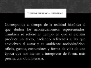 TIEMPO REFERENCIAL HISTÓRICO
Corresponde al tiempo de la realidad histórica al
que aluden los acontecimientos representados.
También se refiere al tiempo en que el escritor
produce un texto, haciendo referencia a las que
envuelven al autor y su ambiente sociohistórico:
oficio, gustos, costumbres y forma de vida de una
época que nos invitan a interpretar de forma más
precisa una obra literaria.
 