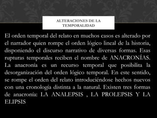 ALTERACIONES DE LA
TEMPORALIDAD
El orden temporal del relato en muchos casos es alterado por
el narrador quien rompe el orden lógico lineal de la historia,
disponiendo el discurso narrativo de diversas formas. Esas
rupturas temporales reciben el nombre de ANACRONÍAS.
La anacronía es un recurso temporal que posibilita la
desorganización del orden lógico temporal. En este sentido,
se rompe el orden del relato introduciéndose hechos nuevos
con una cronología distinta a la natural. Existen tres formas
de anacronía: LA ANALEPSIS , LA PROLEPSIS Y LA
ELIPSIS
 