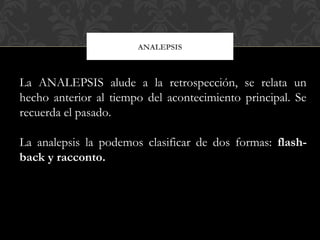 ANALEPSIS
La ANALEPSIS alude a la retrospección, se relata un
hecho anterior al tiempo del acontecimiento principal. Se
recuerda el pasado.
La analepsis la podemos clasificar de dos formas: flash-
back y racconto.
 