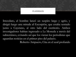 FLASHBACK
Irresoluto, el hombre lanzó un suspiro largo y agrio, y
dirigió luego una mirada al Escorpión, que estaba sentado
junto a Cayetano, al otro lado del escritorio. Ambos
investigadores habían ingresado a La Moneda a través del
subterráneo, evitando así que los vieran los periodistas que
aguardan noticias en el primer piso del palacio.
Roberto Ampuero, Cita en el azul profundo
 