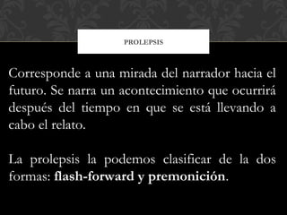 PROLEPSIS
Corresponde a una mirada del narrador hacia el
futuro. Se narra un acontecimiento que ocurrirá
después del tiempo en que se está llevando a
cabo el relato.
La prolepsis la podemos clasificar de la dos
formas: flash-forward y premonición.
 