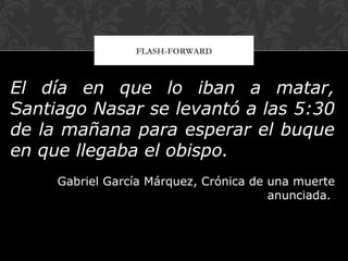 FLASH-FORWARD
El día en que lo iban a matar,
Santiago Nasar se levantó a las 5:30
de la mañana para esperar el buque
en que llegaba el obispo.
Gabriel García Márquez, Crónica de una muerte
anunciada.
 