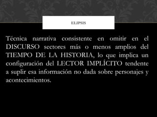 ELIPSIS
Técnica narrativa consistente en omitir en el
DISCURSO sectores más o menos amplios del
TIEMPO DE LA HISTORIA, lo que implica un
configuración del LECTOR IMPLÍCITO tendente
a suplir esa información no dada sobre personajes y
acontecimientos.
 