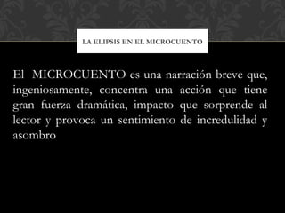 LA ELIPSIS EN EL MICROCUENTO
El MICROCUENTO es una narración breve que,
ingeniosamente, concentra una acción que tiene
gran fuerza dramática, impacto que sorprende al
lector y provoca un sentimiento de incredulidad y
asombro
 