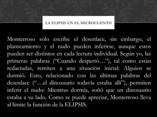 LA ELIPSIS EN EL MICROCUENTO
Monterroso sólo escribe el desenlace, sin embargo, el
planteamiento y el nudo pueden inferirse, aunque estos
pueden ser distintos en cada lectura individual. Según yo, las
primeras palabras (“Cuando despertó…”), tal como están
redactadas, remiten a una situación inicial: Alguien se
durmió. Esto, relacionado con las últimas palabras del
desenlace (“…el dinosaurio todavía estaba allí”), permiten
inferir el nudo: Mientras dormía, soñó que un dinosaurio
estaba a su lado. Como se puede apreciar, Monterroso lleva
al límite la función de la ELIPSIS.
 