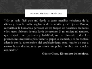 NARRADOR EN 1º PERSONA
“No es nada fácil para mí, desde la cama metálica reluciente de la
clínica y bajo la doble vigilancia de la mirilla y del ojo de Bruno,
reconstruir la humareda perezosa de los fuegos de hojarasca cachubas
y los rayos oblicuos de una lluvia de octubre. Si no tuviera mi tambor,
que, tratado con paciencia y habilidad, me va dictando todos los
pormenores necesarios para verter al papel lo esencial, y si no contara
además con la autorización del establecimiento para tocarlo de tres a
cuatro horas diarias, sería yo ahora un pobre hombre sin abuelos
conocidos.”
Günter Grass, El tambor de hojalata.
 