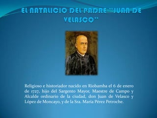 Religioso e historiador nacido en Riobamba el 6 de enero
de 1727, hijo del Sargento Mayor, Maestre de Campo y
Alcalde ordinario de la ciudad, don Juan de Velasco y
López de Moncayo, y de la Sra. María Pérez Petroche.

 