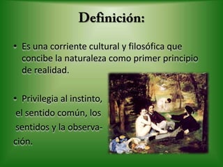 Definición:Es una corriente cultural y filosófica que concibe la naturaleza como primer principio de realidad. Privilegia al instinto, el sentido común, los sentidos y la observa-ción.
