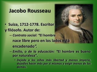 Jacobo RousseauSuiza, 1712-1778. Escritor y filósofo. Autor de:Contrato social: “El hombre nace libre pero en los lados está encadenado”.Emilio, o de la educación: “El hombre es bueno por naturaleza”.Dejada a los niños más libertad y menos imperio, dejadles hacer más por sí mismos y exigir menos de los demás.