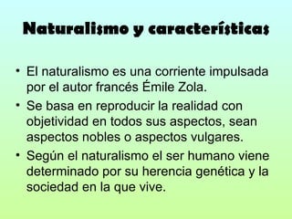 Naturalismo y características El naturalismo es una corriente impulsada por el autor francés Émile Zola. Se basa en reproducir la realidad con objetividad en todos sus aspectos, sean aspectos nobles o aspectos vulgares. Según el naturalismo el ser humano viene determinado por su herencia genética y la sociedad en la que vive. 