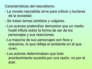 Características del naturalismo: - La novela naturalista sirve para criticar y burlarse de la sociedad. - Se tratan temas sórdidos y vulgares. - Los autores pretendían demostrar que un medio hostil influía sobre la forma de ser de los personajes y sus reacciones. - La mayoría de sus personajes son feos y obscenos, lo que refleja el ambiente en el que viven. - Los autores determinaban que todo acontecimiento sucedía por una razón, no por el azar. 