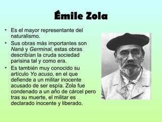 Émile Zola Es el mayor representante del naturalismo. Sus obras más importantes son  Naná  y  Germinal , estas obras describían la cruda sociedad parisina tal y como era. Es también muy conocido su artículo  Yo acuso,  en el que defiende a un militar inocente acusado de ser espía. Zola fue condenado a un año de cárcel pero tras su muerte, el militar es declarado inocente y liberado. 