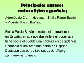 Principales autores  naturalistas españoles Además de Clarín, destacan Emilia Pardo Bazán y Vicente Blasco Ibáñez. Emilia Pardo Bazán introdujo el naturalismo en España, en sus novelas refleja el poder que tiene sobre el pueblo una nobleza en decadencia. Denunció el sexismo que había en España. Destacan sus obras  Los pazos de Ulloa  y La madre naturaleza. 