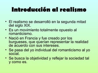 Introducción al realismo
• El realismo se desarrolló en la segunda mitad
del siglo XIX.
• Es un movimiento totalmente opuesto al
romanticismo.
• Nació en Francia y fue creado por los
burgueses, que querían representar la realidad
de acuerdo con sus intereses.
• Se pasa del yo individual del romanticismo al yo
social.
• Se busca la objetividad y reflejar la sociedad tal
y como es.

 