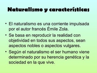 Naturalismo y características
• El naturalismo es una corriente impulsada
por el autor francés Émile Zola.
• Se basa en reproducir la realidad con
objetividad en todos sus aspectos, sean
aspectos nobles o aspectos vulgares.
• Según el naturalismo el ser humano viene
determinado por su herencia genética y la
sociedad en la que vive.

 