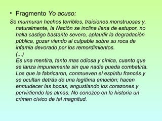 • Fragmento Yo acuso:
Se murmuran hechos terribles, traiciones monstruosas y,
naturalmente, la Nación se inclina llena de estupor, no
halla castigo bastante severo, aplaudir la degradación
pública, gozar viendo al culpable sobre su roca de
infamia devorado por los remordimientos.
(...)
Es una mentira, tanto mas odiosa y cínica, cuanto que
se lanza impunemente sin que nadie pueda combatirla.
Los que la fabricaron, conmueven el espíritu francés y
se ocultan detrás de una legítima emoción; hacen
enmudecer las bocas, angustiando los corazones y
pervirtiendo las almas. No conozco en la historia un
crimen cívico de tal magnitud.

 