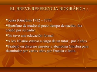 EL BREVE REFERENCIA BIOGRÁFICA :EL BREVE REFERENCIA BIOGRÁFICA :
Suiza (Ginebra) 1712 – 1778Suiza (Ginebra) 1712 – 1778
Huérfano de madre al poco tiempo de nacido, fueHuérfano de madre al poco tiempo de nacido, fue
criado por su padrecriado por su padre
No tuvo una educación formalNo tuvo una educación formal
A los 10 años estuvo a cargo de un tutor , por 2 añosA los 10 años estuvo a cargo de un tutor , por 2 años
Trabajó en diversos puestos y abandona Ginebra paraTrabajó en diversos puestos y abandona Ginebra para
deambular por varios años por Francia e Italia.deambular por varios años por Francia e Italia.
 