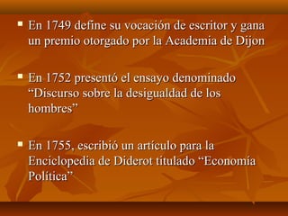  En 1749 define su vocación de escritor y ganaEn 1749 define su vocación de escritor y gana
un premio otorgado por la Academia de Dijonun premio otorgado por la Academia de Dijon
 En 1752 presentó el ensayo denominadoEn 1752 presentó el ensayo denominado
“Discurso sobre la desigualdad de los“Discurso sobre la desigualdad de los
hombres”hombres”
 En 1755, escribió un artículo para laEn 1755, escribió un artículo para la
Enciclopedia de Diderot titulado “EconomíaEnciclopedia de Diderot titulado “Economía
Política”Política”
 
