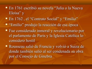  En 1761 escribió su novela “Julia o la NuevaEn 1761 escribió su novela “Julia o la Nueva
Eloísa” yEloísa” y
 En 1762 , el “Contrato Social” y “Emilio”En 1762 , el “Contrato Social” y “Emilio”
 ““Emilio” produjo la reacción de esa épocaEmilio” produjo la reacción de esa época
 Fue considerado inmoral y revolucionario porFue considerado inmoral y revolucionario por
el parlamento de Paris y la Iglesia Católica loel parlamento de Paris y la Iglesia Católica lo
considero hostilconsidero hostil
 Rousseau salió de Francia y volvió a Suiza deRousseau salió de Francia y volvió a Suiza de
donde también salió al ser condenada su obradonde también salió al ser condenada su obra
por el Consejo de Ginebrapor el Consejo de Ginebra
 