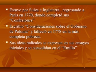  Estuvo por Suiza e Inglaterra , regresando aEstuvo por Suiza e Inglaterra , regresando a
Paris en 1770, donde completó susParis en 1770, donde completó sus
“Confesiones”“Confesiones”
 Escribió “Consideraciones sobre el GobiernoEscribió “Consideraciones sobre el Gobierno
de Polonia” y falleció en 1778 en la másde Polonia” y falleció en 1778 en la más
completa pobreza.completa pobreza.
 Sus ideas radicales se expresan en sus ensayosSus ideas radicales se expresan en sus ensayos
iniciales y se consolidan en el “Emilio”iniciales y se consolidan en el “Emilio”
 