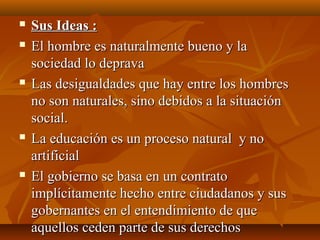  Sus Ideas :Sus Ideas :
 El hombre es naturalmente bueno y laEl hombre es naturalmente bueno y la
sociedad lo depravasociedad lo deprava
 Las desigualdades que hay entre los hombresLas desigualdades que hay entre los hombres
no son naturales, sino debidos a la situaciónno son naturales, sino debidos a la situación
social.social.
 La educación es un proceso natural y noLa educación es un proceso natural y no
artificialartificial
 El gobierno se basa en un contratoEl gobierno se basa en un contrato
implícitamente hecho entre ciudadanos y susimplícitamente hecho entre ciudadanos y sus
gobernantes en el entendimiento de quegobernantes en el entendimiento de que
aquellos ceden parte de sus derechosaquellos ceden parte de sus derechos
 
