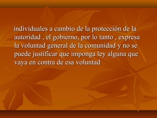 individuales a cambio de la protección de laindividuales a cambio de la protección de la
autoridad , el gobierno, por lo tanto , expresaautoridad , el gobierno, por lo tanto , expresa
la voluntad general de la comunidad y no sela voluntad general de la comunidad y no se
puede justificar que imponga ley alguna quepuede justificar que imponga ley alguna que
vaya en contra de esa voluntadvaya en contra de esa voluntad
 