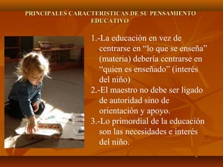 PRINCIPALES CARACTERISTICAS DE SU PENSAMIENTOPRINCIPALES CARACTERISTICAS DE SU PENSAMIENTO
EDUCATIVOEDUCATIVO
1.-La educación en vez de
centrarse en “lo que se enseña”
(materia) debería centrarse en
“quien es enseñado” (interés
del niño)
2.-El maestro no debe ser ligado
de autoridad sino de
orientación y apoyo.
3.-Lo primordial de la educación
son las necesidades e interés
del niño.
 