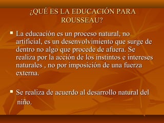 ¿QUÉ ES LA EDUCACIÓN PARA¿QUÉ ES LA EDUCACIÓN PARA
ROUSSEAU?ROUSSEAU?
 La educación es un proceso natural, noLa educación es un proceso natural, no
artificial, es un desenvolvimiento que surge deartificial, es un desenvolvimiento que surge de
dentro no algo que procede de afuera. Sedentro no algo que procede de afuera. Se
realiza por la acción de los instintos e interesesrealiza por la acción de los instintos e intereses
naturales , no por imposición de una fuerzanaturales , no por imposición de una fuerza
externa.externa.
 Se realiza de acuerdo al desarrollo natural delSe realiza de acuerdo al desarrollo natural del
niño.niño.
 