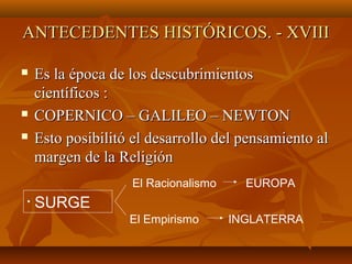 ANTECEDENTES HISTÓRICOS. - XVIIIANTECEDENTES HISTÓRICOS. - XVIII
 Es la época de los descubrimientosEs la época de los descubrimientos
científicos :científicos :
 COPERNICO – GALILEO – NEWTONCOPERNICO – GALILEO – NEWTON
 Esto posibilitó el desarrollo del pensamiento alEsto posibilitó el desarrollo del pensamiento al
margen de la Religiónmargen de la Religión
• SURGE
El Racionalismo EUROPA
El Empirismo INGLATERRA
 